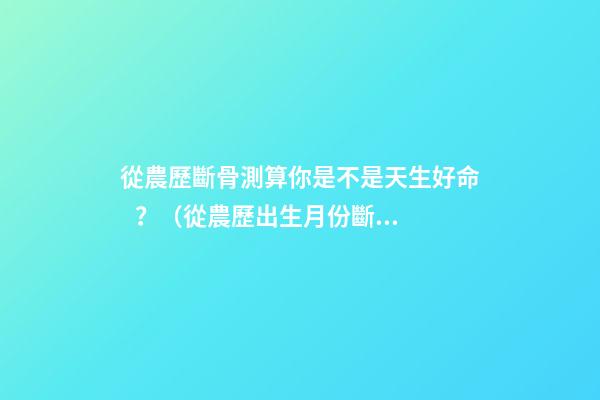 從農歷斷骨測算你是不是天生好命？（從農歷出生月份斷骨算命,看你是不是天生好命,非常準!）